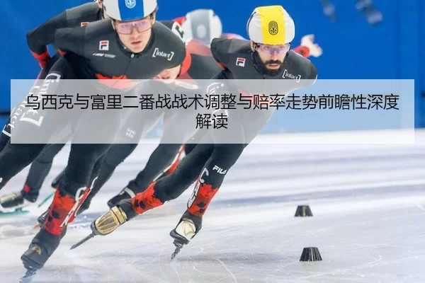 乌西克与富里二番战战术调整与赔率走势前瞻性深度解读